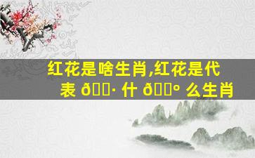 红花是啥生肖,红花是代表 🌷 什 🌺 么生肖